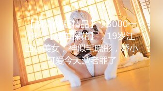 【超清4K版精品】，3000一炮，【推车探花】，19岁江西小美女，神似毛晓彤，娇小可爱今天遭老罪了