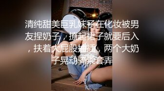 清纯甜美巨乳妹子在化妆被男友捏奶子，撩起裙子就要后入，扶着大屁股抽插，两个大奶子晃动骑乘套弄