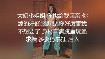 大奶小姐姐 你也给我亲亲 你舔的好舒服想要 你好厉害我不想要了 身材丰满跳蛋玩逼求操 多姿势暴插 后入