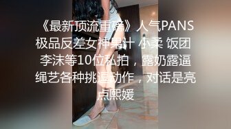 《最新顶流重磅》人气PANS极品反差女神果汁 小柔 饭团 李沫等10位私拍，露奶露逼绳艺各种挑逗动作，对话是亮点熙媛