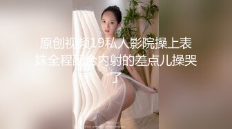 原创视频19私人影院操上表妹全程配合内射的差点儿操哭了