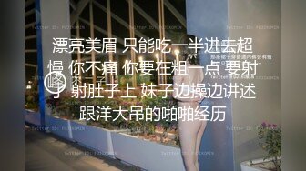 漂亮美眉 只能吃一半进去超慢 你不痛 你要在粗一点 要射了 射肚子上 妹子边操边讲述跟洋大吊的啪啪经历