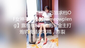 ⚫️⚫️重磅泄密！万狼求档OF女神平模【dynameowpleng】露脸福利，紫薇与金主打炮销魂舔射吃精，炸裂