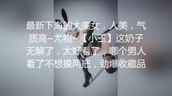 最新下海的大美女，人美，气质高~尤物~【小玉】这奶子无解了，太好看了，哪个男人看了不想摸两把，劲爆收藏品