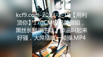 kcf9.com-2023-2-19【用利顶你】170CM极品美御姐，黑丝长腿很主动。舔逼叫起来好骚，大屌插嘴一顿操.MP4