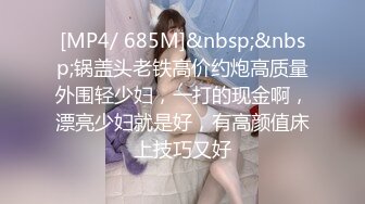 [MP4/ 685M]&nbsp;&nbsp;锅盖头老铁高价约炮高质量外围轻少妇，一打的现金啊，漂亮少妇就是好，有高颜值床上技巧又好