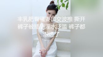 丰乳肥臀骚妻口交波推 撕开裤子被插到淫水泛滥 裤子都湿透了