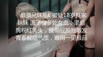 ✿最强兄妹乱L 破处18岁良家妹妹 流了很多处女血，坚挺胸粉红乳头，腰细屁股翘散发青春靓丽气质，难得一见极品