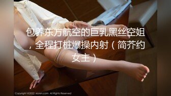 包养东方航空的巨乳黑丝空姐，全程打桩爆操内射（简芥约女主）