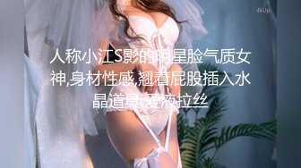 人称小江S影的明星脸气质女神,身材性感,翘着屁股插入水晶道具,爱液拉丝