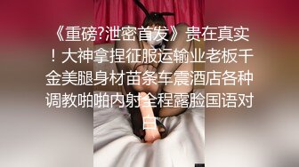 《重磅?泄密首发》贵在真实！大神拿捏征服运输业老板千金美腿身材苗条车震酒店各种调教啪啪内射全程露脸国语对白