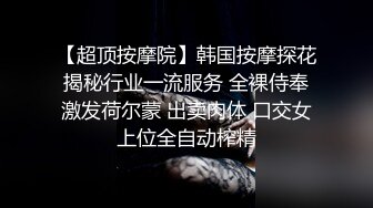 【超顶按摩院】韩国按摩探花揭秘行业一流服务 全裸侍奉激发荷尔蒙 出卖肉体 口交女上位全自动榨精