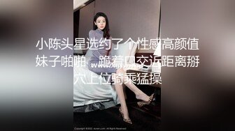 小陈头星选约了个性感高颜值妹子啪啪，跪着口交近距离掰穴上位骑乘猛操