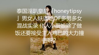 泰国淫趴皇后「honeytipsy」男女人妖通吃OF多男多女混战实录 仆人小厨娘除了做饭还要接受主人鸡巴的大力撞击呀2