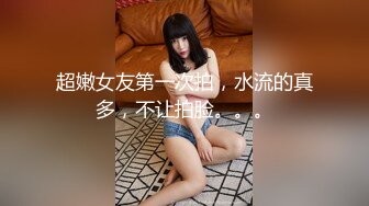 超嫩女友第一次拍，水流的真多，不让拍脸。。。