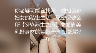 你老婆可能在找鸭，偷拍良家妇女的私密生活，私密保健会所【SPA养生之道】高颜值美乳好身材的美妇一直在说逼好痒