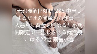 [无码破解]PKPD-286 中出しするだけの簡単なお仕事 一人暮らし資金を貯めるため期間限定で中出しさせる就活娘 こはる22歳 雨宮小春