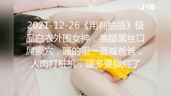 2021-12-26《用利抽插》极品白衣外围女神，美腿黑丝口屌摸穴，骚的很一直喊爸爸，人肉打桩机，逼多要操烂了