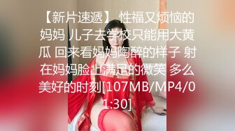 【新片速遞】 性福又烦恼的妈妈 儿子去学校只能用大黄瓜 回来看妈妈陶醉的样子 射在妈妈脸上满足的微笑 多么美好的时刻[107MB/MP4/01:30]