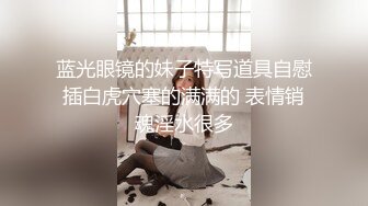 蓝光眼镜的妹子特写道具自慰插白虎穴塞的满满的 表情销魂淫水很多