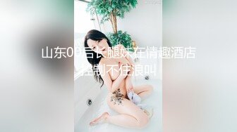 山东00后长腿妹在情趣酒店控制不住浪叫