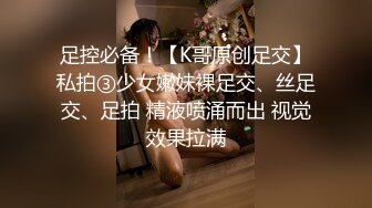 足控必备！【K哥原创足交】私拍③少女嫩妹裸足交、丝足交、足拍 精液喷涌而出 视觉效果拉满