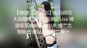 【核弹 猎艳时刻】走马探花大战劲爆身材泰国美女Lisa 精湛吸茎魂都要飘出来 爆艹尤物输出 极品酥乳嫩穴榨汁