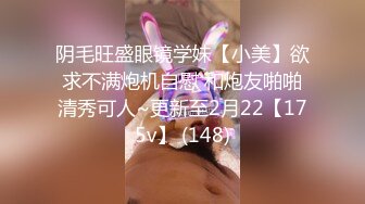 阴毛旺盛眼镜学妹【小美】欲求不满炮机自慰 和炮友啪啪清秀可人~更新至2月22【175v】 (148)