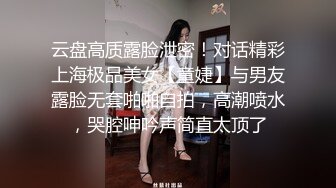 云盘高质露脸泄密！对话精彩上海极品美女【童婕】与男友露脸无套啪啪自拍，高潮喷水，哭腔呻吟声简直太顶了