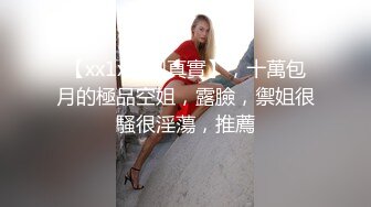 【xx1x原創真實】，十萬包月的極品空姐，露臉，禦姐很騷很淫蕩，推薦