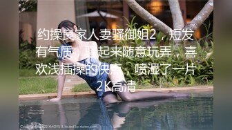 约操良家人妻骚御姐2，短发有气质，骚起来随意玩弄，喜欢浅插操的快点，喷湿了一片2K高清