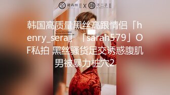 韩国高质量黑丝高跟情侣「henry_sera」「sarah579」OF私拍 黑丝骚货足交诱惑腹肌男被暴力桩穴2