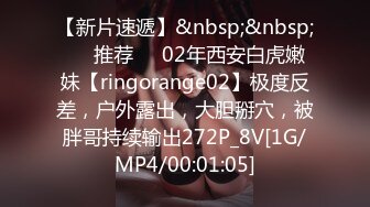 【新片速遞】&nbsp;&nbsp;❣️推荐❣️02年西安白虎嫩妹【ringorange02】极度反差，户外露出，大胆掰穴，被胖哥持续输出272P_8V[1G/MP4/00:01:05]