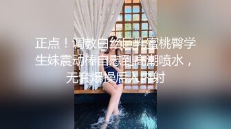 正点！调教白丝巨乳蜜桃臀学生妹震动棒自慰到高潮喷水，无套爆操后入内射