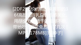 [2DF2]高价约啪出来兼职的36f高颜值巨乳白皙性感美女,用尽全力猛插干的高潮不断,带她吃饭后又免费操了几次 [MP4/178MB][BT种子]