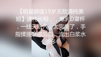 【明星颜值19岁无敌清纯美妞】清纯长相，，爆乳D罩杯，一线天粉穴，太完美了，手指揉搓磨蹭洞口，流出白浆水很多