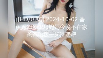 [HD/0.8G] 2024-10-02 香蕉秀XJX-193妈妈今晚不在家爸爸和我一起洗澡吧