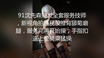 91沈先森短发全套服务技师，新视角拍摄屁股推背舔菊磨腿，服务完再开始操，手指扣逼上位骑乘猛操