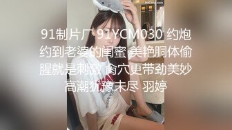 91制片厂 91YCM030 约炮约到老婆的闺蜜 美艳胴体偷腥就是刺激 肏穴更带劲美妙高潮犹豫未尽 羽婷