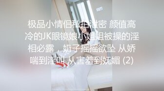 极品小情侣私拍泄密 颜值高冷的JK眼镜娘小姐姐被操的淫相必露，奶子摇摇欲坠 从娇喘到淫叫 从害羞到妩媚 (2)