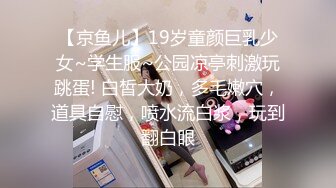 【京鱼儿】19岁童颜巨乳少女~学生服~公园凉亭刺激玩跳蛋! 白皙大奶，多毛嫩穴，道具自慰，喷水流白浆，玩到翻白眼