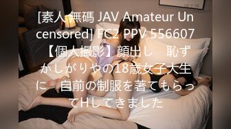 [素人 無碼 JAV Amateur Uncensored] FC2 PPV 556607 【個人撮影】顔出し　恥ずかしがりやの18歳女子大生に　自前の制服を著てもらってHしてきました