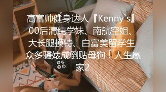 高富帅健身达人『Kenny`s』00后清纯学妹、南航空姐、大长腿模特、白富美留学生 众多骚婊成倒贴母狗！人生赢家2