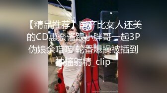 【精品推荐】国产比女人还美的CD惠奈酱跟小胖哥一起3P伪娘余喵喵 轮番爆操被插到抽搐射精_clip