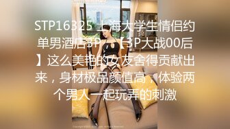 STP16325 上海大学生情侣约单男酒店3P，【3P大战00后】这么美艳的女友舍得贡献出来，身材极品颜值高，体验两个男人一起玩弄的刺激