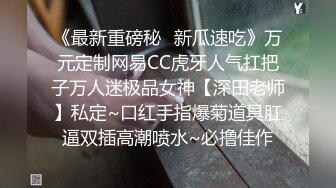 《最新重磅秘✿新瓜速吃》万元定制网易CC虎牙人气扛把子万人迷极品女神【深田老师】私定~口红手指爆菊道具肛逼双插高潮喷水~必撸佳作