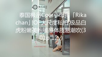 ✨泰国极品Coer小母狗「Rikachan」OF大尺度私拍 极品白虎粉嫩美鲍敏感体质易潮吹(301p 12v)