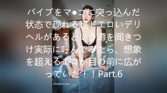 バイブをマ●コに突っ込んだ状态で现れる超ドエロいデリヘルがあるという噂を闻きつけ実际に呼んでみたら、想象を超えるエロが目の前に広がっていた！！Part.6