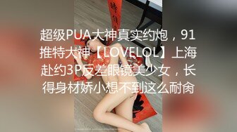 超级PUA大神真实约炮，91推特大神【LOVELOL】上海赴约3P反差眼镜美少女，长得身材娇小想不到这么耐肏