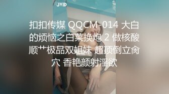 扣扣传媒 QQCM-014 大白的烦恼之白菜换炮 2 做核酸顺艹极品双姐妹 超顶倒立肏穴 香艳颜射淫欲